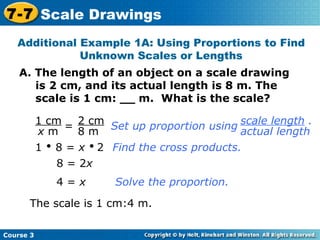 A. The length of an object on a scale drawing is 2 cm, and its actual length is 8 m. The scale is 1 cm: __ m.  What is the scale? Additional Example 1A: Using Proportions to Find Unknown Scales or Lengths = 1    8 =  x      2 Find the cross products. 8 = 2 x Solve the proportion. The scale is 1 cm:4 m. 4 =  x Course 3 7-7 Scale Drawings 1 cm x  m 2 cm 8 m Set up proportion using scale length  . actual length 