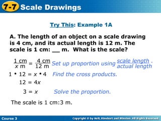 A. The length of an object on a scale drawing is 4 cm, and its actual length is 12 m. The scale is 1 cm: __ m.  What is the scale? Try This : Example 1A = 1    12 =  x      4 Find the cross products. 12 = 4 x Solve the proportion. The scale is 1 cm:3 m. 3 =  x Course 3 7-7 Scale Drawings 1 cm x  m 4 cm 12 m Set up proportion using scale length  . actual length 