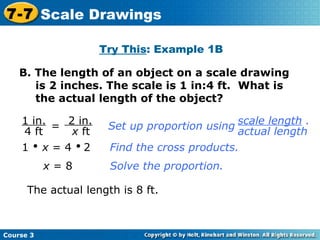 B. The length of an object on a scale drawing is 2 inches. The scale is 1 in:4 ft.  What is the actual length of the object? Try This : Example 1B = 1     x  = 4     2 Find the cross products. x  = 8 Solve the proportion. The actual length is 8 ft. Course 3 7-7 Scale Drawings 1 in. 4 ft 2 in. x  ft Set up proportion using scale length  . actual length 