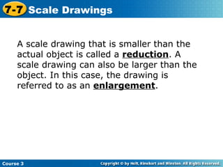 Insert Lesson Title Here A scale drawing that is smaller than the actual object is called a  reduction . A scale drawing can also be larger than the object. In this case, the drawing is referred to as an  enlargement . Course 3 7-7 Scale Drawings 