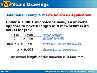 Under a 1000:1 microscope view, an amoeba appears to have a length of 8 mm. What is its actual length? Additional Example 2:  Life Sciences Application 1000     x  = 1     8 Find the cross products. x  = 0.008 The actual length of the amoeba is 0.008 mm. Solve the proportion. Course 3 7-7 Scale Drawings scale length   actual length 1000 1 = 8 mm x  mm 