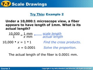 Under a 10,000:1 microscope view, a fiber appears to have length of 1mm. What is its actual length? Try This : Example 2 10,000     x  = 1     1 Find the cross products. x  = 0.0001 The actual length of the fiber is 0.0001 mm. Solve the proportion. Course 3 7-7 Scale Drawings scale length   actual length 10,000 1 = 1 mm x  mm 