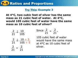 Try This : Example 3 At 4°C, two cubic feet of silver has the same mass as 21 cubic feet of water.  At 4°C, would 105 cubic feet of water have the same mass as 10 cubic feet of silver? Course 3 7-1 Ratios and Proportions ? = 10  ÷ 5 105  ÷ 5 2 21 2 21 = 2 21 2 21 ? = 10 105 Since  , 105 cubic feet of water would have the same mass at 4°C as 10 cubic feet of silver. 2 21 = 2 21 