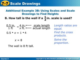 B. How tall is the wall if a  in. scale is used? Additional Example 3B: Using Scales and Scale Drawings to Find Heights 0.5     x  = 1     4 Find the cross products. x  = 8 The wall is 8 ft tall. Length ratios are equal. Solve the proportion. Course 3 7-7 Scale Drawings 1 2 scale length   actual length 0.5 in. 1 ft = 4 in. x  ft. 