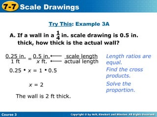 Try This : Example 3A 0.25     x  = 1     0.5 Find the cross products. x  = 2 The wall is 2 ft thick. Length ratios are equal. Solve the proportion. Course 3 7-7 Scale Drawings scale length   actual length 0.25 in. 1 ft = 0.5 in. x  ft. A. If a wall in a  in. scale drawing is 0.5 in. thick, how thick is the actual wall? 1 4 