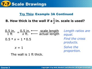 B. How thick is the wall if a  in. scale is used? Try This : Example 3A Continued 0.5     x  = 1     0.5 Find the cross products. x  = 1 The wall is 1 ft thick. Length ratios are equal. Solve the proportion. Course 3 7-7 Scale Drawings 1 2 scale length   actual length 0.5 in. 1 ft = 0.5 in. x  ft. 