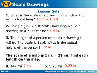 1.  What is the scale of a drawing in which a 9 ft wall is 6 cm long?  2.  Using a  in. = 1 ft scale, how long would a drawing of a 22 ft car be? 3.  The height of a person on a scale drawing is 4.5 in. The scale is 1:16. What is the actual height of the person? The scale of a map is 1 in. = 21 mi. Find each length on the map. 4.  147 mi 5.  5.25 mi Lesson Quiz 5.5 in. 1 cm = 1.5 ft Insert Lesson Title Here 72 in. 7 in. 0.25 in. Course 3 7-7 Scale Drawings 1 4 