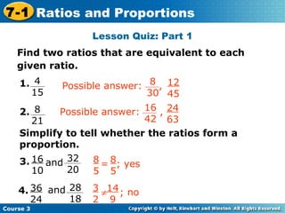 Lesson Quiz: Part 1 Insert Lesson Title Here Find two ratios that are equivalent to each given ratio. Simplify to tell whether the ratios form a proportion. and and Course 3 7-1 Ratios and Proportions 8 5 8 5 = ; yes 4 15 1. 8 21 2. 16 10 3. 36 24 4. 8 30 12 45 Possible answer:  , 16 42 24 63 Possible answer:  , 32 20 28 18 3 2 14 9  ; no 