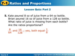 Lesson Quiz: Part 2 Insert Lesson Title Here 5.  Kate poured 8 oz of juice from a 64 oz bottle.  Brian poured 16 oz of juice from a 128 oz bottle.  What ratio of juice is missing from each bottle?  Are the ratios proportional? Course 3 7-1 Ratios and Proportions 8 64 16 128 and  ; yes, both equal  1 8 