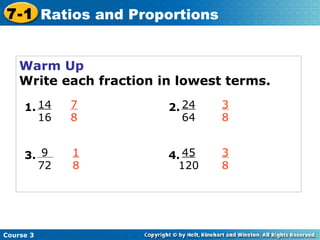 Warm Up Write each fraction in lowest terms. 7 8 3 8 1 8 3 8 Course 3 7-1 Ratios and Proportions 14 16 1. 9 72 3. 24 64 2. 45 120 4. 