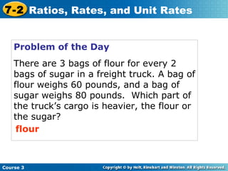 Problem of the Day There are 3 bags of flour for every 2 bags of sugar in a freight truck. A bag of flour weighs 60 pounds, and a bag of sugar weighs 80 pounds.  Which part of the truck’s cargo is heavier, the flour or the sugar? flour Course 3 7-2 Ratios, Rates, and Unit Rates 