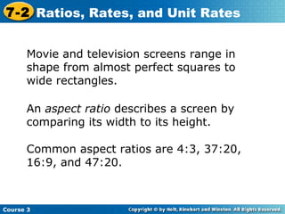 An  aspect ratio  describes a screen by comparing its width to its height.  Movie and television screens range in shape from almost perfect squares to wide rectangles.  Common aspect ratios are 4:3, 37:20, 16:9, and 47:20. Course 3 7-2 Ratios, Rates, and Unit Rates 