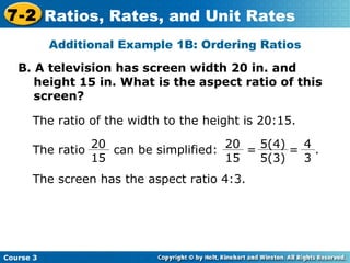 B. A television has screen width 20 in. and height 15 in. What is the aspect ratio of this screen? Insert Lesson Title Here Additional Example 1B: Ordering Ratios The ratio of the width to the height is 20:15. The screen has the aspect ratio 4:3.  Course 3 7-2 Ratios, Rates, and Unit Rates The ratio  can be simplified:  20 15 5(4) 5(3) 4 3 20 15 =  =  . 