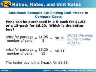 Pens can be purchased in a 5-pack for $1.95 or a 15-pack for $6.20.  Which is the better buy? Additional Example 3A: Finding Unit Prices to Compare Costs Divide the price by the number of pens. price for package number of pens  $1.95 5 = $0.39 price for package number of pens = $6.20 15  $0.41 The better buy is the 5-pack for $1.95. Course 3 7-2 Ratios, Rates, and Unit Rates 