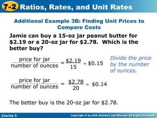 Jamie can buy a 15-oz jar peanut butter for $2.19 or a 20-oz jar for $2.78.  Which is the better buy? Additional Example 3B: Finding Unit Prices to Compare Costs  $2.19 15 = $0.15 = $2.78 20  $0.14 The better buy is the 20-oz jar for $2.78. Divide the price by the number of ounces. Course 3 7-2 Ratios, Rates, and Unit Rates price for jar number of ounces price for jar number of ounces 