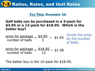 Golf balls can be purchased in a 3-pack for $4.95 or a 12-pack for $18.95.  Which is the better buy? Try This : Example 3A Divide the price by the number of balls. price for package number of balls  $4.95 3 = $1.65 price for package number of balls = $18.95 12  $1.58 The better buy is the 12-pack for $18.95. Course 3 7-2 Ratios, Rates, and Unit Rates 