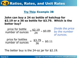 Try This : Example 3B John can buy a 24 oz bottle of ketchup for $2.19 or a 36 oz bottle for $3.79.  Which is the better buy?  $2.19 24 = $0.09 = $3.79 36  $0.11 The better buy is the 24-oz jar for $2.19. Divide the price by the number of ounces. Course 3 7-2 Ratios, Rates, and Unit Rates price for bottle number of ounces price for bottles number of ounces 