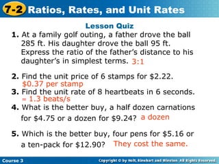 Lesson Quiz 1.  At a family golf outing, a father drove the ball 285 ft. His daughter drove the ball 95 ft. Express the ratio of the father’s distance to his daughter’s in simplest terms.  2.  Find the unit price of 6 stamps for $2.22. 3.  Find the unit rate of 8 heartbeats in 6 seconds. 4.  What is the better buy, a half dozen carnations for $4.75 or a dozen for $9.24? 5.  Which is the better buy, four pens for $5.16 or a ten-pack for $12.90? $0.37 per stamp 3:1 Insert Lesson Title Here    1.3 beats/s a dozen They cost the same. Course 3 7-2 Ratios, Rates, and Unit Rates 