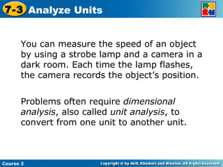 You can measure the speed of an object by using a strobe lamp and a camera in a dark room. Each time the lamp flashes, the camera records the object’s position. Problems often require  dimensional analysis , also called  unit analysis , to convert from one unit to another unit. Course 3 7-3 Analyze Units 