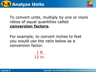 To convert units, multiply by one or more ratios of equal quantities called  conversion factors . For example, to convert inches to feet you would use the ratio below as a conversion factor. Course 3 7-3 Analyze Units 1 ft 12 in. 