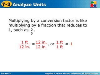 Multiplying by a conversion factor is like multiplying by a fraction that reduces to  1, such as  . 5 5 12 in. 12 in. 1 ft 1 ft = , or = 1 Course 3 7-3 Analyze Units 1 ft 12 in. 