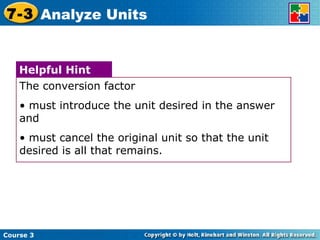 Course 3 7-3 Analyze Units The conversion factor must introduce the unit desired in the answer and must cancel the original unit so that the unit desired is all that remains. Helpful Hint 