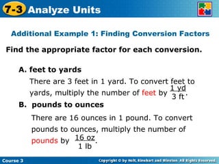 Find the appropriate factor for each conversion. Additional Example 1: Finding Conversion Factors A. feet to yards B.  pounds to ounces Course 3 7-3 Analyze Units 1 yd 3 ft There are 3 feet in 1 yard. To convert feet to yards, multiply the number of  feet  by  . 16 oz 1 lb There are 16 ounces in 1 pound. To convert pounds to ounces, multiply the number of  pounds  by  . 