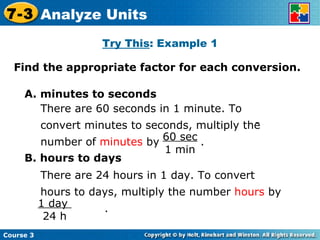 Try This : Example 1 Find the appropriate factor for each conversion. Insert Lesson Title Here A. minutes to seconds B. hours to days Course 3 7-3 Analyze Units 60 sec 1 min There are 60 seconds in 1 minute. To convert minutes to seconds, multiply the number of  minutes  by  . 1 day  24 h There are 24 hours in 1 day. To convert hours to days, multiply the number  hours  by  . 