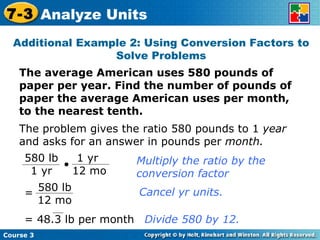 The average American uses 580 pounds of paper per year. Find the number of pounds of paper the average American uses per month, to the nearest tenth. Additional Example 2: Using Conversion Factors to Solve Problems The problem gives the ratio 580 pounds to 1  year  and asks for an answer in pounds per  month. Multiply the ratio by the conversion factor Cancel yr units. Divide 580 by 12. Course 3 7-3 Analyze Units 580 lb 1 yr 1 yr  12 mo 580 lb 12 mo = = 48.3 lb per month 
