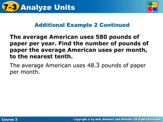 The average American uses 580 pounds of paper per year. Find the number of pounds of paper the average American uses per month, to the nearest tenth. Additional Example 2 Continued Course 3 7-3 Analyze Units The average American uses 48.3 pounds of paper per month. 
