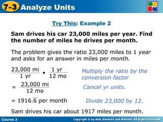 Try This : Example 2 Sam drives his car 23,000 miles per year. Find the number of miles he drives per month. Insert Lesson Title Here The problem gives the ratio 23,000 miles to 1  year  and asks for an answer in miles per  month. Multiply the ratio by the conversion factor Cancel yr units. Divide 23,000 by 12. Sam drives his car about 1917 miles per month. Course 3 7-3 Analyze Units 23,000 mi 1 yr 1 yr  12 mo 23,000 mi 12 mo = = 1916.6 per month 