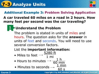 Additional Example 3:  Problem Solving Application A car traveled 60 miles on a road in 2 hours. How many feet per second was the car traveling? The problem is stated in units of  miles  and  hours . The question asks for the  answer  in units of  feet  and  seconds . You will need to use several conversion factors. List the  important information: •  Miles to feet 5280 ft 1 mi •  Hours to minutes •  Minutes to seconds 1 min 60 s 1 Understand the Problem Course 3 7-3 Analyze Units 1 h 60 min 