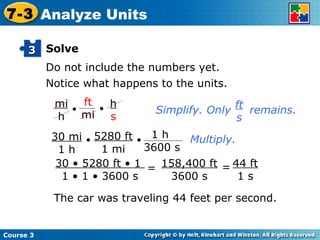 Solve Do not include the numbers yet. Notice what happens to the units. 44 ft 1 s The car was traveling 44 feet per second. Multiply. Course 3 7-3 Analyze Units 3 30 • 5280 ft • 1  1 • 1 • 3600 s = 158,400 ft 3600 s = Simplify. Only  remains. ft s mi h • ft mi • h s • • 30 mi 1 h 5280 ft 1 mi 1 h 3600 s 