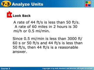 A rate of 44 ft/s is less than 50 ft/s.  A rate of 60 miles in 2 hours is 30 mi/h or 0.5 mi/min. Look Back Since 0.5 mi/min is less than 3000 ft/ 60 s or 50 ft/s and 44 ft/s is less than 50 ft/s, then 44 ft/s is a reasonable answer. Course 3 7-3 Analyze Units 4 