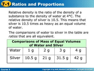 Relative density is the ratio of the density of a substance to the density of water at 4°C. The relative density of silver is 10.5. This means that silver is 10.5 times as heavy as an equal volume of water. The comparisons of water to silver in the table are  ratios  that are all equivalent. Course 3 7-1 Ratios and Proportions 42 g 31.5 g 21 g 10.5 g Silver 4 g 3 g 2 g 1 g Water Comparisons of Mass of Equal Volumes of Water and Silver 