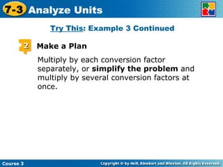 Multiply by each conversion factor separately, or  simplify the problem  and multiply by several conversion factors at once. Try This : Example 3 Continued Course 3 7-3 Analyze Units 2 Make a Plan 