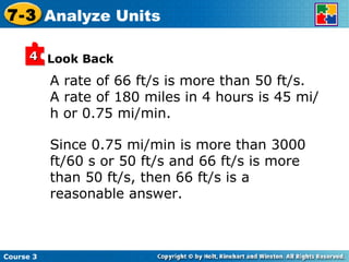 A rate of 66 ft/s is more than 50 ft/s.  A rate of 180 miles in 4 hours is 45 mi/h or 0.75 mi/min. Look Back Since 0.75 mi/min is more than 3000 ft/60 s or 50 ft/s and 66 ft/s is more than 50 ft/s, then 66 ft/s is a reasonable answer. Course 3 7-3 Analyze Units 4 