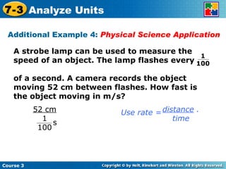 Additional Example 4:  Physical Science Application Course 3 7-3 Analyze Units A strobe lamp can be used to measure the speed of an object. The lamp flashes every  of a second. A camera records the object moving 52 cm between flashes. How fast is the object moving in m/s? 1  100 distance  . time Use rate = 52 cm 1 100 s 
