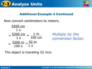 Now convert centimeters to meters. Additional Example 4 Continued 5200 cm 1 s Multiply by the conversion factor. The object is traveling 52 m/s. Course 3 7-3 Analyze Units 5200 m 100 s = 52 m 1 s  = 5200 cm 1 s = • 1 m 100 cm 