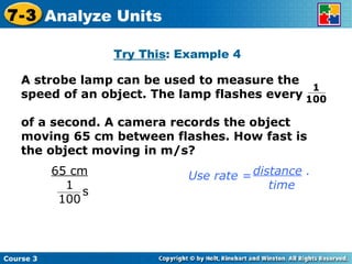 Try This : Example 4 Course 3 7-3 Analyze Units A strobe lamp can be used to measure the speed of an object. The lamp flashes every  of a second. A camera records the object moving 65 cm between flashes. How fast is the object moving in m/s? 1  100 distance  . time Use rate = 65 cm 1 100 s 