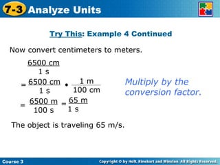 Now convert centimeters to meters. Try This : Example 4 Continued 6500 cm 1 s Multiply by the conversion factor. The object is traveling 65 m/s. Course 3 7-3 Analyze Units 6500 m 100 s = 65 m 1 s  = 6500 cm 1 s = • 1 m 100 cm 