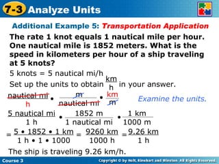 The rate 1 knot equals 1 nautical mile per hour. One nautical mile is 1852 meters. What is the speed in kilometers per hour of a ship traveling at 5 knots? Additional Example 5:  Transportation Application 5 knots = 5 nautical mi/h Examine the units. The ship is traveling 9.26 km/h. Course 3 7-3 Analyze Units Set up the units to obtain  in your answer. km h 5 • 1852 • 1 km 1 h • 1 • 1000 = = 9260 km 1000 h = 9.26 km 1 h nautical mi h • m nautical mi • km m 5 nautical mi 1 h • • 1852 m 1 nautical mi 1 km 1000 m 
