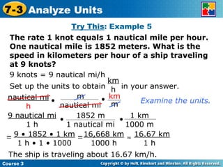 Try This : Example 5 The rate 1 knot equals 1 nautical mile per hour. One nautical mile is 1852 meters. What is the speed in kilometers per hour of a ship traveling at 9 knots? 9 knots = 9 nautical mi/h Examine the units. The ship is traveling about 16.67 km/h. Course 3 7-3 Analyze Units Set up the units to obtain  in your answer. km h 9 • 1852 • 1 km 1 h • 1 • 1000 = = 16,668 km 1000 h  16.67 km 1 h nautical mi h • m nautical mi • km m 9 nautical mi 1 h • • 1852 m 1 nautical mi 1 km 1000 m 