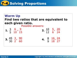 Warm Up Find two ratios that are equivalent to each given ratio. 3 5 1. 45 30 3. 90 60 10 12 2. 20 24 8 9 4. 24 27 Possible answers: Course 3 7-4 Solving Proportions 3 2 , 5 6 , 16 18 , 9 15 6 10 , 