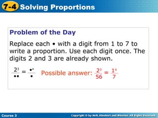 Problem of the Day Replace each • with a digit from 1 to 7 to write a proportion. Use each digit once. The digits 2 and 3 are already shown. Course 3 7-4 Solving Proportions • • • 2 3 •• = 1 4 7 2 3 56 = Possible answer: 
