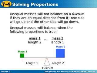 Unequal masses will not balance on a  fulcrum  if they are an equal distance from it; one side will go up and the other side will go down. Unequal masses will balance when the following proportions is true: Course 3 7-4 Solving Proportions mass 2 length 1 mass 1 length 2 = Mass 1 Mass 2 Fulcrum Length 1 Length 2 