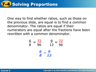 One way to find whether ratios, such as those on the previous slide, are equal is to find a common denominator. The ratios are equal if their numerators are equal after the fractions have been rewritten with a common denominator. Course 3 7-4 Solving Proportions 72 96 6 8 = 72 96 9 12 = 9 12 6 8 = 