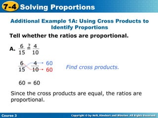Tell whether the ratios are proportional. A. Since the cross products are equal, the ratios are proportional. 60 Additional Example 1A: Using Cross Products to Identify Proportions 60 = 60 Find cross products. 60 Course 3 7-4 Solving Proportions 4 10 6 15 = ? 4 10 6 15 