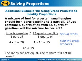 A mixture of fuel for a certain small engine should be 4 parts gasoline to 1 part oil.  If you combine 5 quarts of oil with 15 quarts of gasoline, will the mixture be correct? 4 • 5 = 20 1 • 15 = 15 20 ≠ 15 The ratios are not equal. The mixture will not be correct. Set up ratios. Find the cross  products. Additional Example 1B: Using Cross Products to Identify Proportions Course 3 7-4 Solving Proportions 4 parts gasoline 1 part oil = ? 15 quarts gasoline 5 quarts oil 