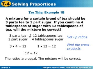A mixture for a certain brand of tea should be 3 parts tea to 1 part sugar. If you combine 4 tablespoons of sugar with 12 tablespoons of tea, will the mixture be correct? Try This : Example 1B 3 • 4 = 12 1 • 12 = 12 12 = 12 The ratios are equal. The mixture will be correct. Set up ratios. Find the cross  products. Course 3 7-4 Solving Proportions 3 parts tea 1 part sugar = ? 12 tablespoons tea 4 tablespoons sugar 